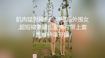 肌肉猛男网约高端极品外围女,超短裙美腿现金支付带上套直接骑乘开操