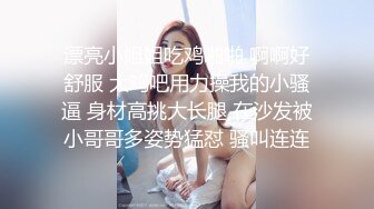 漂亮小姐姐吃鸡啪啪 啊啊好舒服 大鸡吧用力操我的小骚逼 身材高挑大长腿 在沙发被小哥哥多姿势猛怼 骚叫连连