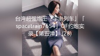 台湾超强炮王「宇宙列车」「spacetrain7654」OF约炮实录【第五弹】 (28)