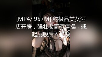 [MP4/ 957M] 约极品美女酒店开房，强壮老哥不停操，翘起屁股后入猛顶