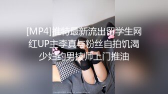 [MP4]推特最新流出留学生网红UP主李真与粉丝自拍饥渴少妇约男技师上门推油