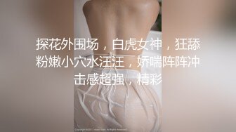 探花外围场，白虎女神，狂舔粉嫩小穴水汪汪，娇喘阵阵冲击感超强，精彩