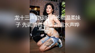 龙十三声音很好听长裙温柔妹子 先调情再洗澡 扣逼水声哗哗