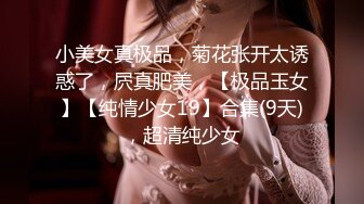 小美女真极品，菊花张开太诱惑了，屄真肥美，【极品玉女】【纯情少女19】合集(9天)，超清纯少女