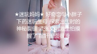 ★迷玩妈妈★ 好奇恋母小胖子下药迷玩生母 探索出生时的神秘裂缝 紧张又刺激生怕摸醒了 指奸里面很滑