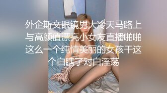 外企斯文眼镜男大冷天马路上与高颜值漂亮小女友直播啪啪这么一个纯情美丽的女孩干这个白瞎了对白淫荡