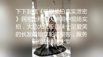 下下到底《极限偸拍真实泄密》民宅出租房大神洞中现场实拍，大奶大屁股韵味十足爱笑的长发姐姐车轮式接客，服务到位最佳败火型