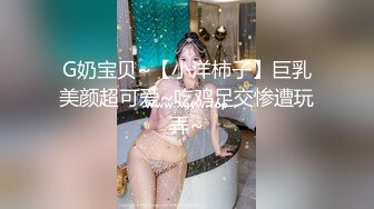 G奶宝贝~【小洋柿子】巨乳美颜超可爱~吃鸡足交惨遭玩弄~