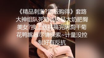 《精品刺激?原版购得》套路大神组队死猪玩极品大奶肥臀美女?换上丝袜搞完阴洞干菊花鸭嘴器尽情探索~计量没控制好有反抗