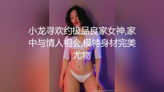 小龙寻欢约极品良家女神,家中与情人相会,模特身材完美尤物