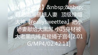 【新片速遞】&nbsp;&nbsp;极品媚黑骚婊人妻✅顶级绿帽大神『reallysweettea』把小娇妻献给大黑屌 小巧身材被大老黑肉棒直接捅子宫4[2.01G/MP4/02:42:11]