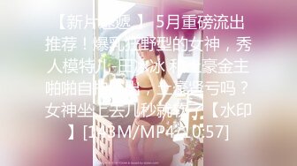 【新片速遞 】 5月重磅流出推荐！爆乳狂野型的女神，秀人模特儿-田冰冰 和土豪金主啪啪自拍流出，土豪肾亏吗？女神坐上去几秒就软了【水印】[143M/MP4/10:57]