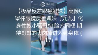 【极品反差眼镜嫩妹】高颜C罩杯眼镜反差嫩妹『九九』化身性奴小骚母狗 脸穴同框 期待哥哥的大肉棒进入到身体 (17)