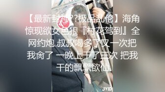 【最新封神??极品乱伦】海角惊现欲女色狼『村花驾到』全网约炮 叔叔喝多了又一次把我肏了 一晚上干了三次 把我干的飘飘欲仙