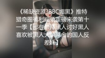 《稀缺资源?BBC媚黑》推特猎奇圈福利视频重磅来袭第十一季【那些崇拜黑人讨好黑人喜欢被黑人大驴屌肏的国人反差妹】