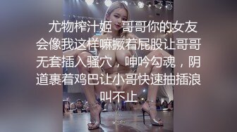 ✿尤物榨汁姬✿哥哥你的女友会像我这样嘛撅着屁股让哥哥无套插入骚穴，呻吟勾魂，阴道裹着鸡巴让小哥快速抽插浪叫不止