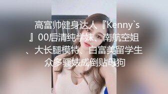 ⚡高富帅健身达人『Kenny`s』00后清纯学妹、南航空姐、大长腿模特、白富美留学生 众多骚婊成倒贴母狗