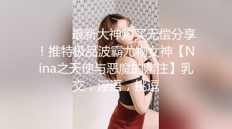 ⚫️⚫️最新大神购买无偿分享！推特极品波霸尤物女神【Nina之天使与恶魔的赌注】乳交，淫语，挑逗