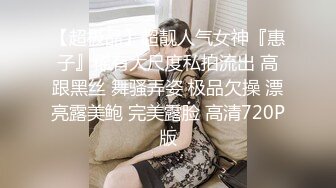 【超极品】超靓人气女神『惠子』稀有大尺度私拍流出 高跟黑丝 舞骚弄姿 极品欠操 漂亮露美鲍 完美露脸 高清720P版