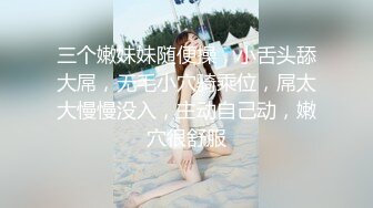 三个嫩妹妹随便操，小舌头舔大屌，无毛小穴骑乘位，屌太大慢慢没入，主动自己动，嫩穴很舒服