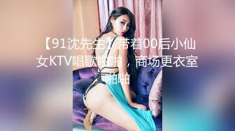 【91沈先生】带着00后小仙女KTV唱歌啪啪，商场更衣室啪啪