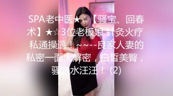 SPA老中医★☆【骚宝、回春术】★☆3位老板娘 针灸火疗 私通操逼！~~--良家人妻的私密一面大解密，白皙美臀，骚穴水汪汪！ (2)