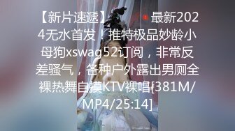 【新片速遞】 ⚫️⚫️最新2024无水首发！推特极品妙龄小母狗xswag52订阅，非常反差骚气，各种户外露出男厕全裸热舞自摸KTV裸唱[381M/MP4/25:14]