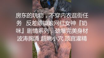 房东的玩物，不穿内衣逛街任务✿反差眼镜娘网红女神『奶咪』剧情系列，劲爆完美身材波涛胸涌 超嫩小穴 顶宫灌精