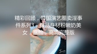 精彩回顾，韩国演艺圈卖淫事件系列3，极品身材粉嫩奶美女，露脸，高清完整版