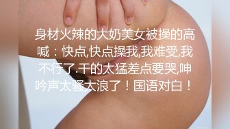 身材火辣的大奶美女被操的高喊：快点,快点操我,我难受,我不行了.干的太猛差点要哭,呻吟声太骚太浪了！国语对白！