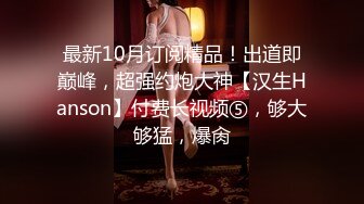 最新10月订阅精品！出道即巅峰，超强约炮大神【汉生Hanson】付费长视频⑤，够大够猛，爆肏