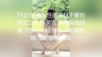 TX企划 爆乳性感身材干爹的泄欲工具 苏美奈 深喉吸吮侍奉 开腿迎肏全根没入饱满蜜鲍 爆射娇艳肉体