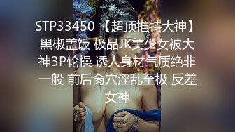 STP33450 【超顶推特大神】黑椒盖饭 极品JK美少女被大神3P轮操 诱人身材气质绝非一般 前后肏穴淫乱至极 反差女神