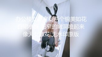 办公楼女厕守到两个貌美如花白裙小妹 细窄的嫩洞喷起来像天女散花 无水印原版