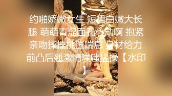 约啪娇嫩女生 短裙白嫩大长腿 萌萌青涩面孔心动啊 抱紧亲吻揉捏挑逗喘息 身材给力前凸后翘激情噗嗤猛操【水印】