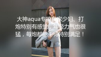 大神aqua专撩良家少妇、打炮特别有感觉，年轻力气也很猛，每炮都能干得特别满足！