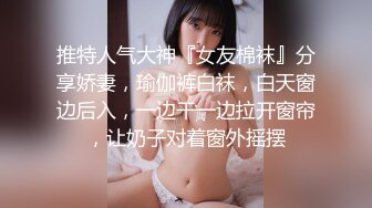 推特人气大神『女友棉袜』分享娇妻，瑜伽裤白袜，白天窗边后入，一边干一边拉开窗帘，让奶子对着窗外摇摆