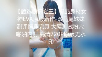 【甄选剧情之王】极品身材女神EVA原版新作-双马尾妹妹测评情趣完具 大屌测试粉穴 啪啪内射 高清720P原版无水印