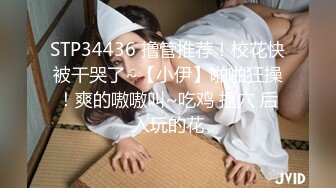 STP34436 撸管推荐！校花快被干哭了~【小伊】啪啪狂操！爽的嗷嗷叫~吃鸡 抠穴 后入玩的花