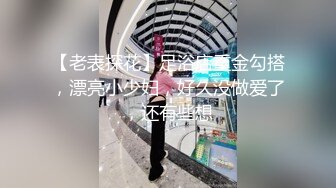 【老表探花】足浴店重金勾搭，漂亮小少妇，好久没做爱了，还有些想