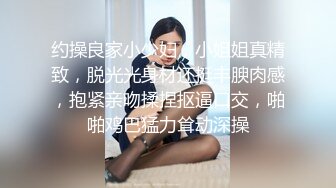 约操良家小少妇，小姐姐真精致，脱光光身材还挺丰腴肉感，抱紧亲吻揉捏抠逼口交，啪啪鸡巴猛力耸动深操