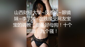 山西财经大学~反差婊~眼镜妹~李芋婷~在线接受网友宝宝的调教，是条好母狗！十个眼睛，九个骚！