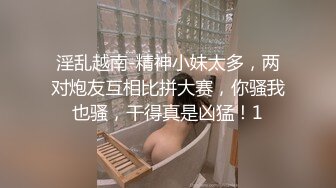 淫乱越南-精神小妹太多，两对炮友互相比拼大赛，你骚我也骚，干得真是凶猛！1