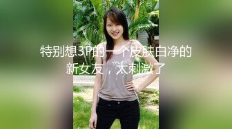 特别想3P的一个皮肤白净的新女友，太刺激了