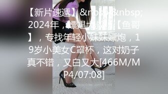 【新片速遞】&nbsp;&nbsp;2024年，嫖娼大叔，【鱼哥】，专找年轻小妹妹嫖炮，19岁小美女C罩杯，这对奶子真不错，又白又大[466M/MP4/07:08]