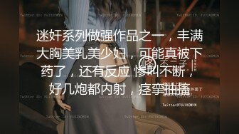 迷奸系列做强作品之一，丰满大胸美乳美少妇，可能真被下药了，还有反应 惨叫不断，好几炮都内射，痉挛抽搐